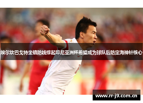 埃尔坎巴戈特坐镇防线撑起印尼亚洲杯希望成为球队后防定海神针核心